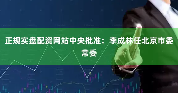 正规实盘配资网站中央批准：李成林任北京市委常委