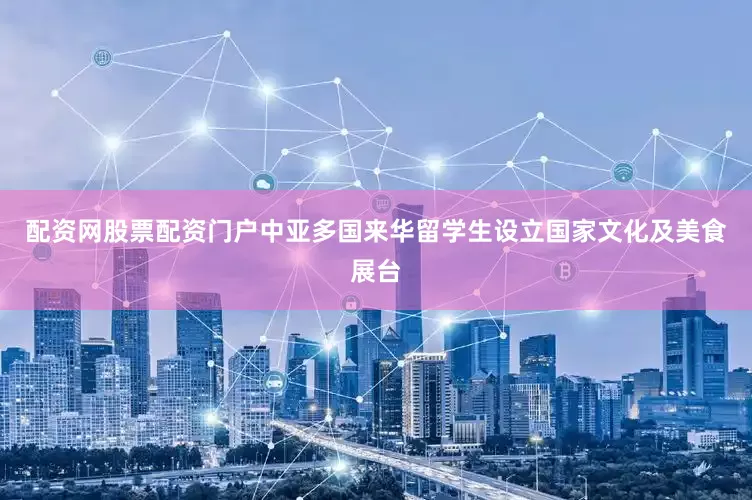 配资网股票配资门户中亚多国来华留学生设立国家文化及美食展台
