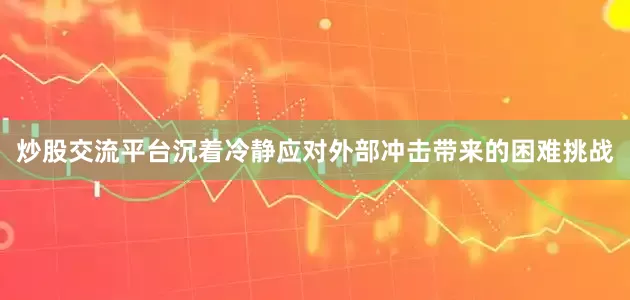 炒股交流平台沉着冷静应对外部冲击带来的困难挑战