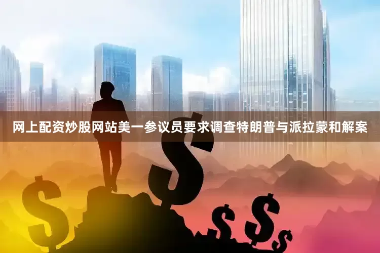 网上配资炒股网站美一参议员要求调查特朗普与派拉蒙和解案