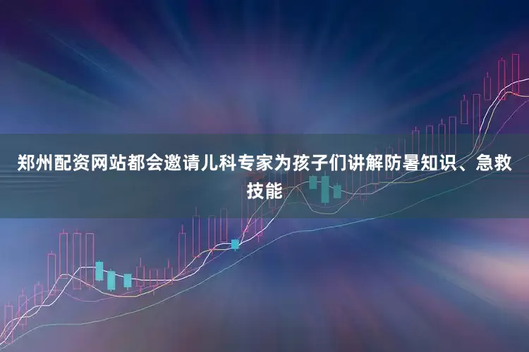 郑州配资网站都会邀请儿科专家为孩子们讲解防暑知识、急救技能