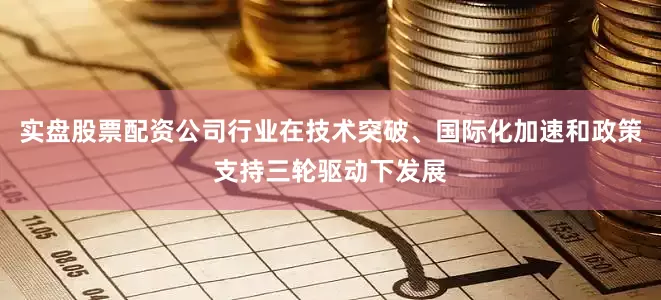 实盘股票配资公司行业在技术突破、国际化加速和政策支持三轮驱动下发展