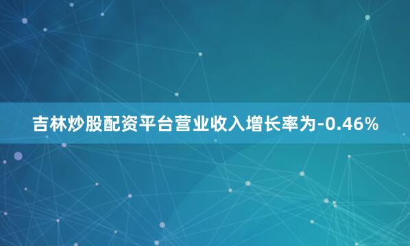 吉林炒股配资平台营业收入增长率为-0.46%
