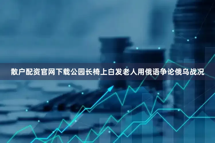 散户配资官网下载公园长椅上白发老人用俄语争论俄乌战况