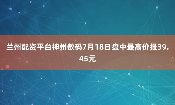 兰州配资平台神州数码7月18日盘中最高价报39.45元