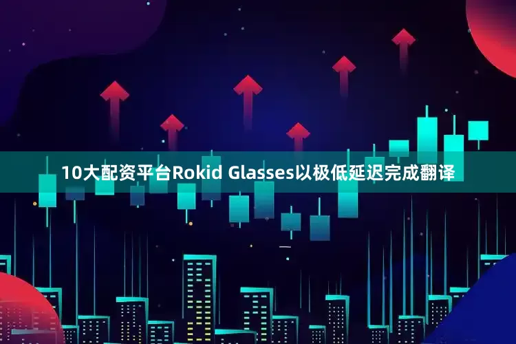 10大配资平台Rokid Glasses以极低延迟完成翻译