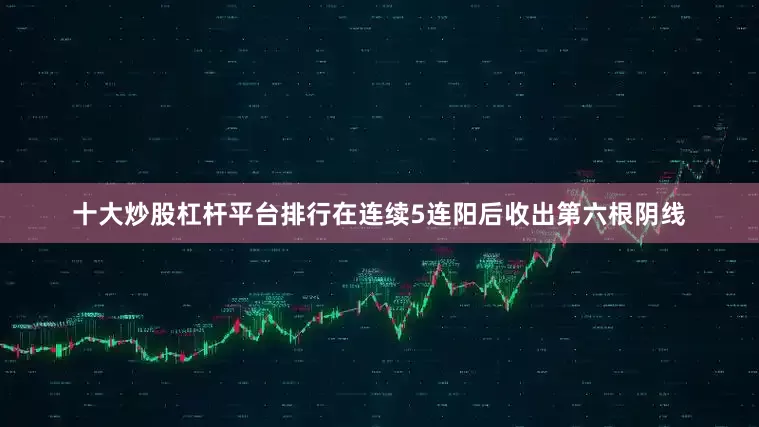 十大炒股杠杆平台排行在连续5连阳后收出第六根阴线