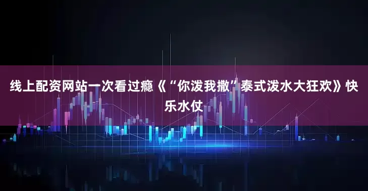线上配资网站一次看过瘾《“你泼我撒”泰式泼水大狂欢》快乐水仗