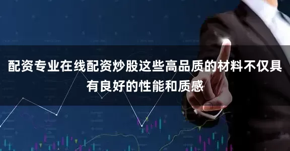 配资专业在线配资炒股这些高品质的材料不仅具有良好的性能和质感