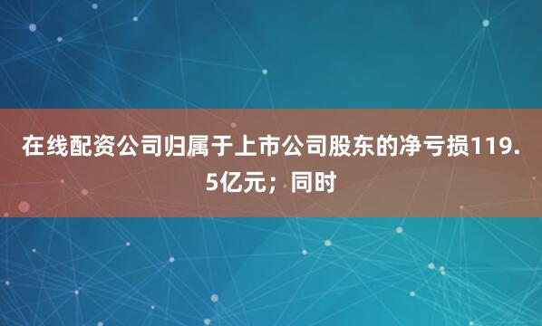 在线配资公司归属于上市公司股东的净亏损119.5亿元；同时