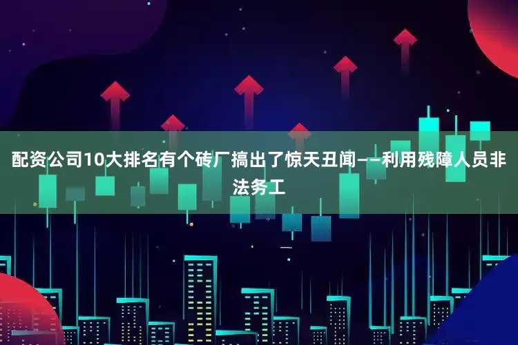 配资公司10大排名有个砖厂搞出了惊天丑闻——利用残障人员非法务工