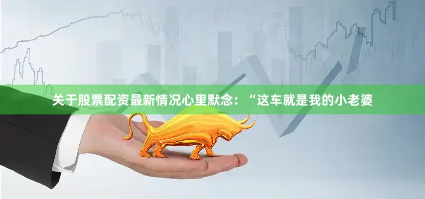 关于股票配资最新情况心里默念：“这车就是我的小老婆