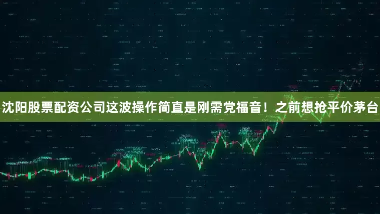 沈阳股票配资公司这波操作简直是刚需党福音!之前想抢平价茅台