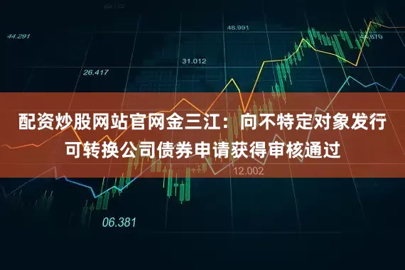 配资炒股网站官网金三江：向不特定对象发行可转换公司债券申请获得审核通过