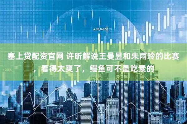 塞上贷配资官网 许昕解说王曼昱和朱雨玲的比赛，看得太爽了，鳗鱼可不是吃素的