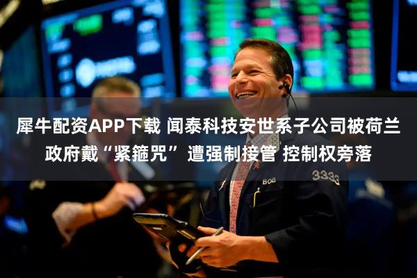 犀牛配资APP下载 闻泰科技安世系子公司被荷兰政府戴“紧箍咒” 遭强制接管 控制权旁落