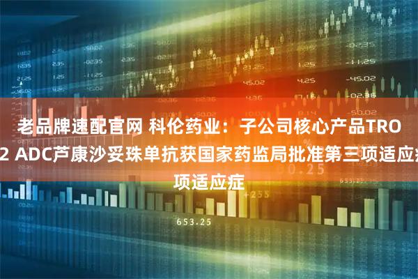 老品牌速配官网 科伦药业：子公司核心产品TROP2 ADC芦康沙妥珠单抗获国家药监局批准第三项适应症