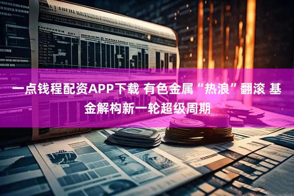 一点钱程配资APP下载 有色金属“热浪”翻滚 基金解构新一轮超级周期