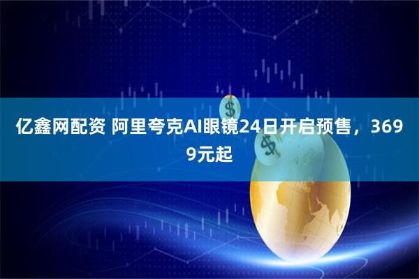 亿鑫网配资 阿里夸克AI眼镜24日开启预售，3699元起