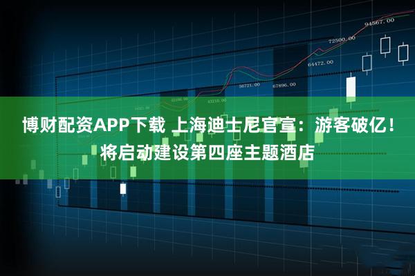 博财配资APP下载 上海迪士尼官宣：游客破亿！将启动建设第四座主题酒店