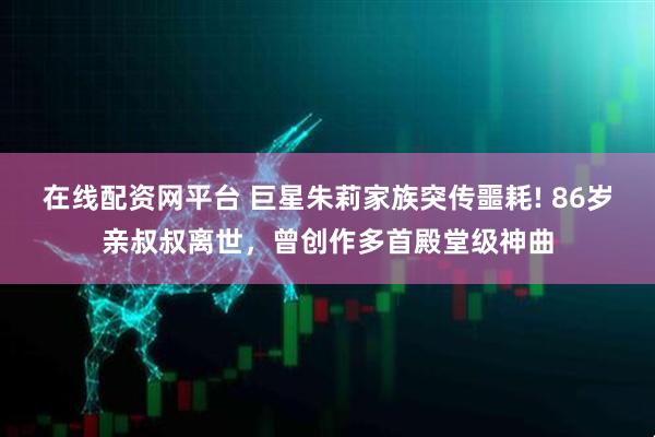 在线配资网平台 巨星朱莉家族突传噩耗! 86岁亲叔叔离世，曾创作多首殿堂级神曲