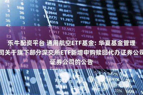 乐牛配资平台 通用航空ETF基金: 华夏基金管理有限公司关于旗下部分深交所ETF新增申购赎回代办证券公司的公告