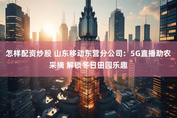 怎样配资炒股 山东移动东营分公司：5G直播助农采摘 解锁冬日田园乐趣