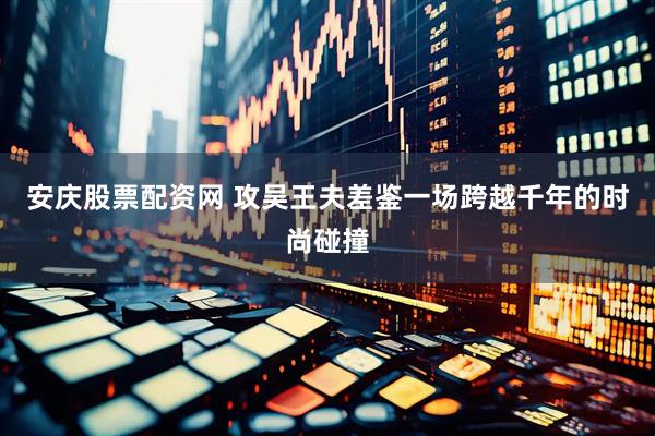 安庆股票配资网 攻吴王夫差鉴一场跨越千年的时尚碰撞
