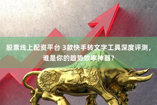 股票线上配资平台 3款快手转文字工具深度评测，谁是你的趋势效率神器？