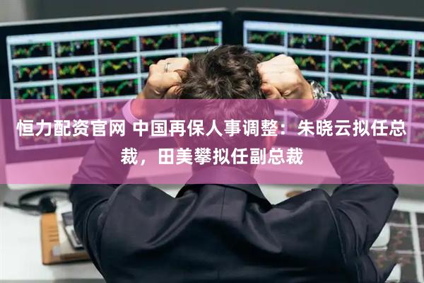 恒力配资官网 中国再保人事调整：朱晓云拟任总裁，田美攀拟任副总裁