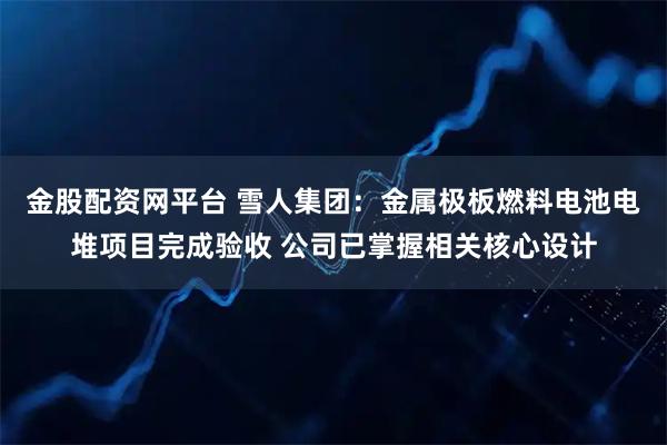 金股配资网平台 雪人集团：金属极板燃料电池电堆项目完成验收 公司已掌握相关核心设计