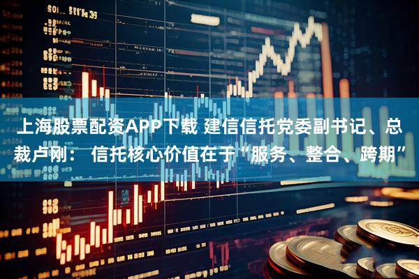上海股票配资APP下载 建信信托党委副书记、总裁卢刚： 信托核心价值在于“服务、整合、跨期”