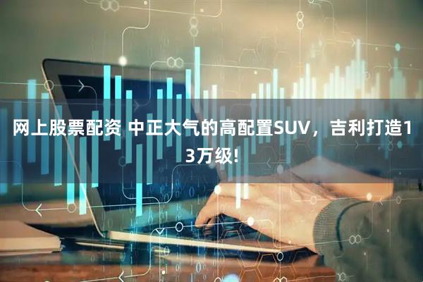 网上股票配资 中正大气的高配置SUV，吉利打造13万级!