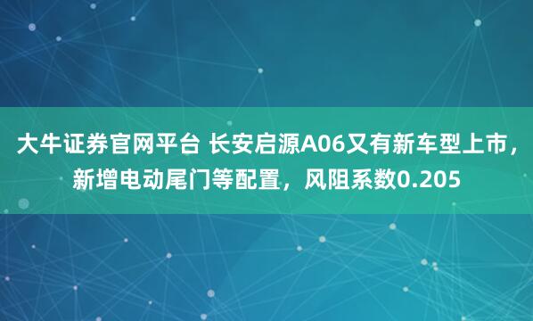 大牛证券官网平台 长安启源A06又有新车型上市，新增电动尾门等配置，风阻系数0.205