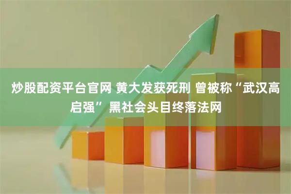 炒股配资平台官网 黄大发获死刑 曾被称“武汉高启强” 黑社会头目终落法网