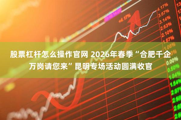 股票杠杆怎么操作官网 2026年春季“合肥千企万岗请您来”昆明专场活动圆满收官