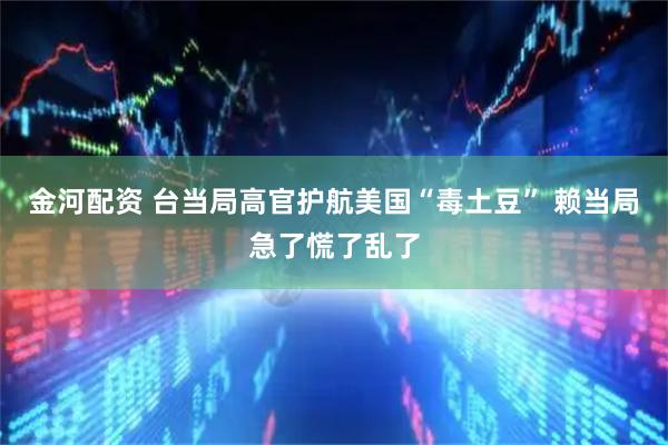 金河配资 台当局高官护航美国“毒土豆” 赖当局急了慌了乱了