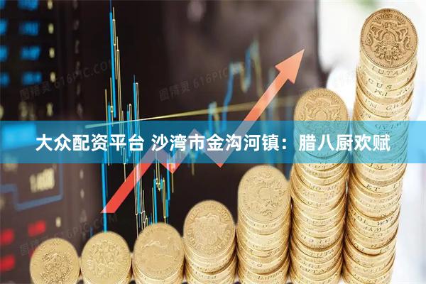 大众配资平台 沙湾市金沟河镇：腊八厨欢赋