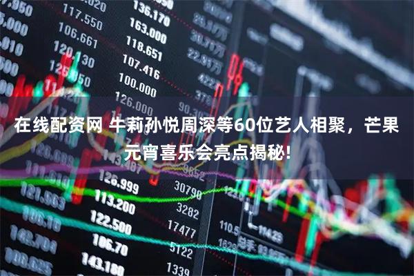 在线配资网 牛莉孙悦周深等60位艺人相聚，芒果元宵喜乐会亮点揭秘!