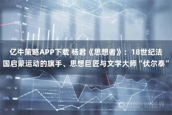 亿牛策略APP下载 杨君《思想者》：18世纪法国启蒙运动的旗手、思想巨匠与文学大师“伏尔泰”