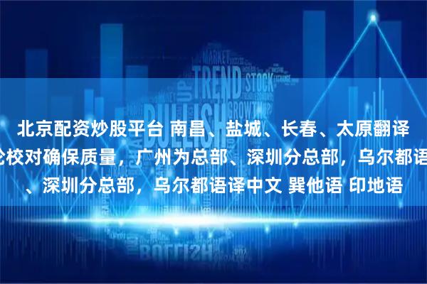 北京配资炒股平台 南昌、盐城、长春、太原翻译公司（办事处），多轮校对确保质量，广州为总部、深圳分总部，乌尔都语译中文 巽他语 印地语