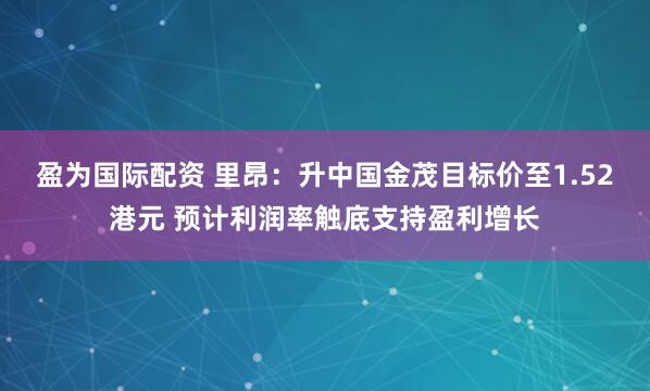 盈为国际配资 里昂：升中国金茂目标价至1.52港元 预计利润率触底支持盈利增长