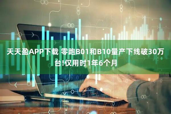 天天盈APP下载 零跑B01和B10量产下线破30万台!仅用时1年6个月